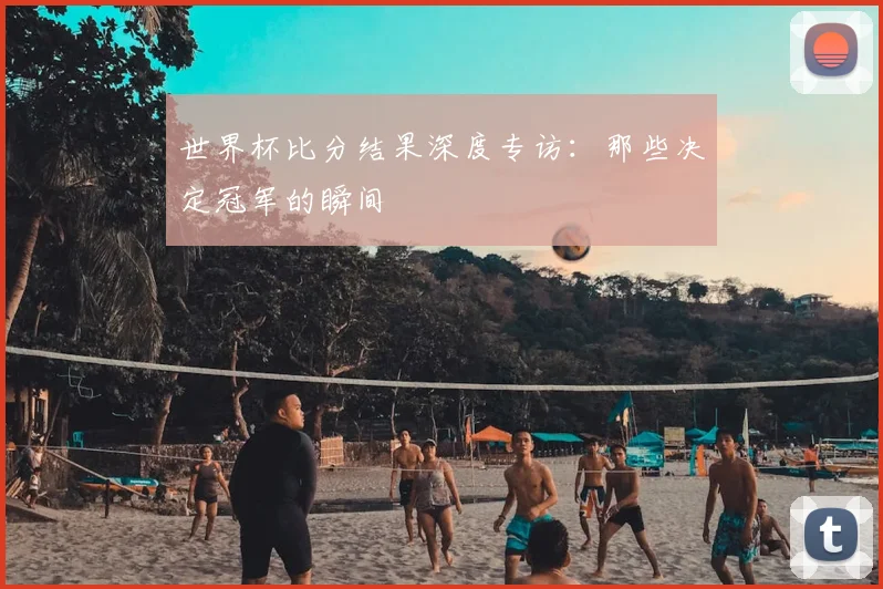世界杯比分结果深度专访:那些决定冠军的瞬间