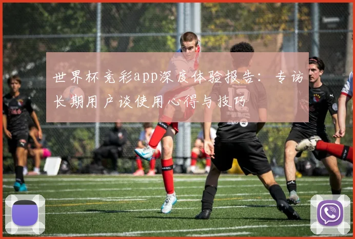 世界杯竞彩app深度体验报告:专访长期用户谈使用心得与技巧