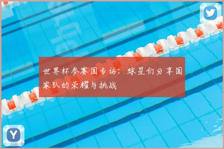 世界杯参赛国专访:球星们分享国家队的荣耀与挑战