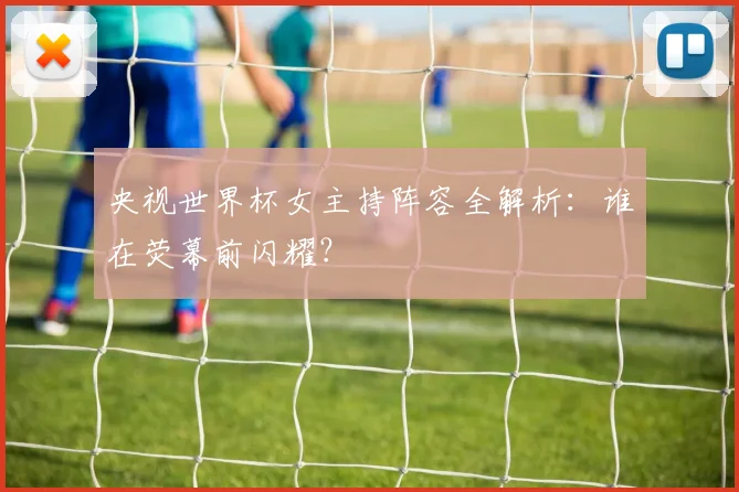 央视世界杯女主持阵容全解析：谁在荧幕前闪耀？