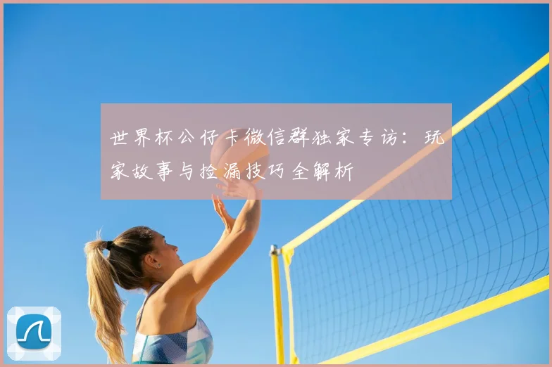 世界杯公仔卡微信群独家专访:玩家故事与捡漏技巧全解析