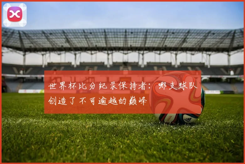 世界杯比分纪录保持者:哪支球队创造了不可逾越的巅峰