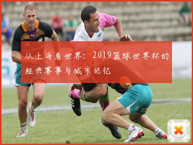 从上海看世界:2019篮球世界杯的经典赛事与城市记忆
