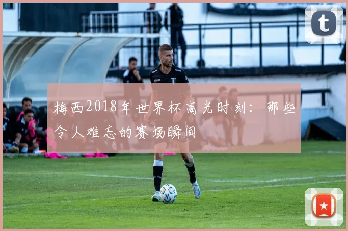 梅西2018年世界杯高光时刻：那些令人难忘的赛场瞬间