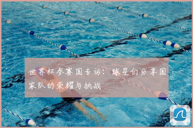 世界杯参赛国专访:球星们分享国家队的荣耀与挑战
