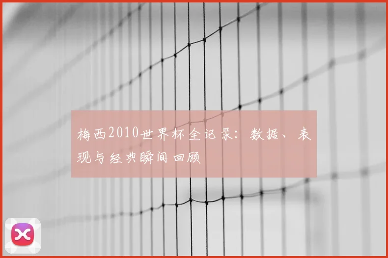 梅西2010世界杯全记录：数据、表现与经典瞬间回顾