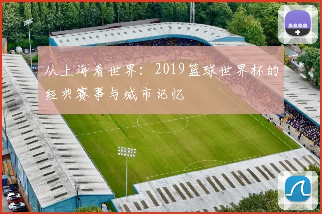 从上海看世界:2019篮球世界杯的经典赛事与城市记忆