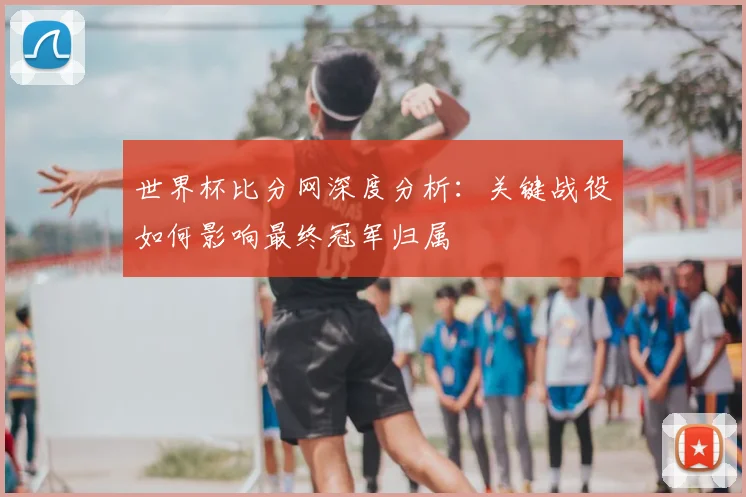 世界杯比分网深度分析：关键战役如何影响最终冠军归属