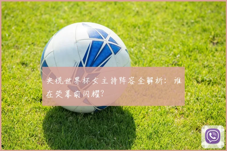 央视世界杯女主持阵容全解析：谁在荧幕前闪耀？