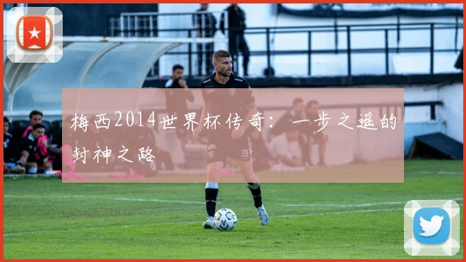 梅西2014世界杯传奇：一步之遥的封神之路