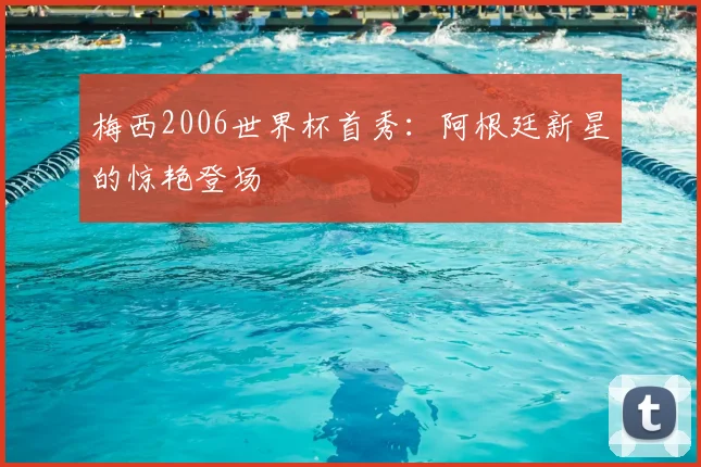 梅西2006世界杯首秀：阿根廷新星的惊艳登场