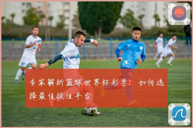 专家解析篮球世界杯彩票：如何选择最佳投注平台