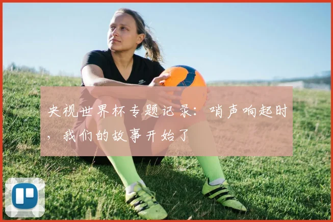 央视世界杯专题记录：哨声响起时，我们的故事开始了
