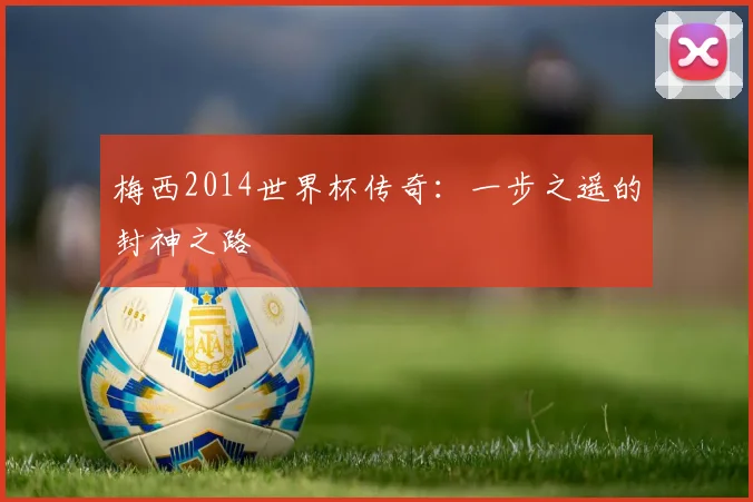梅西2014世界杯传奇：一步之遥的封神之路