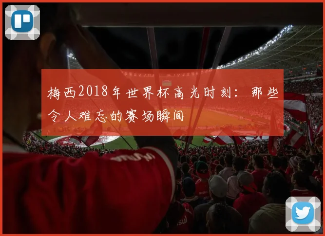 梅西2018年世界杯高光时刻：那些令人难忘的赛场瞬间