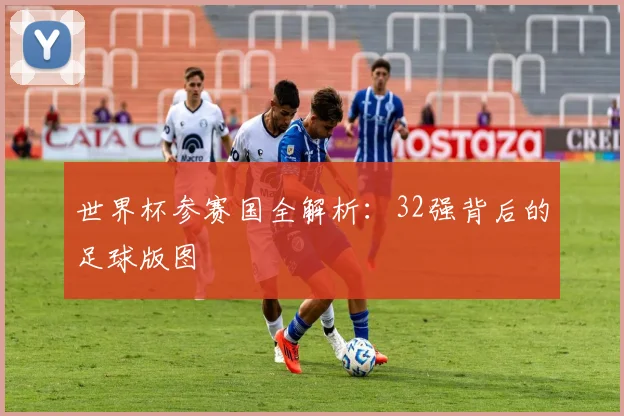 世界杯参赛国全解析:32强背后的足球版图